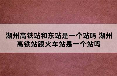 湖州高铁站和东站是一个站吗 湖州高铁站跟火车站是一个站吗